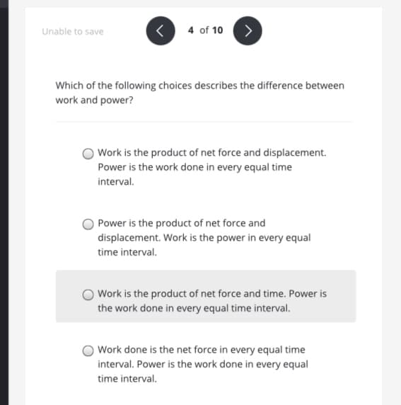 Unable to save
4 of 10
>
Which of the following choices describes the difference between
work and power?
Work is the product of net force and displacement.
Power is the work done in every equal time
interval.
Power is the product of net force and
displacement. Work is the power in every equal
time interval.
Work is the product of net force and time. Power is
the work done in every equal time interval.
Work done is the net force in every equal time
interval. Power is the work done in every equal
time interval.
