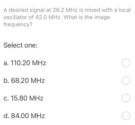 A desired signal at 26.2 MHz is mixed with a local
oscillator of 42.0 MHz. What is the image
frequency?
Select one:
a. 110.20 MHz
b. 68.20 MHz
c. 15.80 MHz
d. 84.00 MHz
