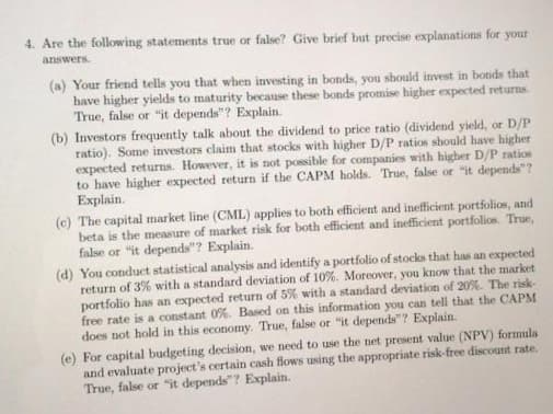 4. Are the following statements true or false? Give brief but precise explanations for
your
answers.
(a) Your friend tells you that when investing in bonds, you should invest in bonds that
have higher yields to maturity because these bonds promise higher expected returns.
True, false or "it depends"? Explain.
(b) Investors frequently talk about the dividend to price ratio (dividend yield, or D/P
ratio). Some investors claim that stocks with higher D/P ratios should have higher
expected returns. However, it is not possible for companies with higher D/P ratios
to have higher expected return if the CAPM holds. True, false or "it depends"?
Explain.
(c) The capital market line (CML) applies to both efficient and inefficient portfolios, and
beta is the measure of market risk for both efficient and inefficient portfolios. True,
false or "it depends"? Explain.
(d) You conduct statistical analysis and identify a portfolio of stocks that has an expected
return of 3% with a standard deviation of 10%. Moreover, you know that the market
portfolio has an expected return of 5% with a standard deviation of 20%. The risk-
free rate is a constant 0%. Based on this information you can tell that the CAPM
does not hold in this economy. True, false or "it depends"? Explain.
(e) For capital budgeting decision, we need to use the net present value (NPV) formula
and evaluate project's certain cash flows using the appropriate risk-free discount rate.
True, false or "it depends"? Explain.
