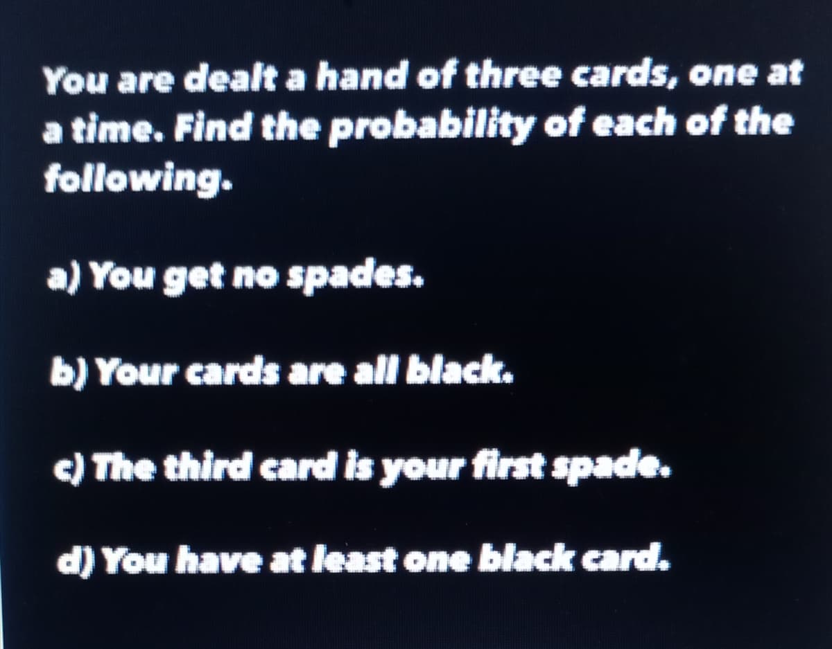 You are dealt a hand of three cards, one at
a time. Find the probability of each of the
following.
a)
You get no spades.
b) Your cards are all black.
c) The third card is your first spade.
d) You have at least one black card.
