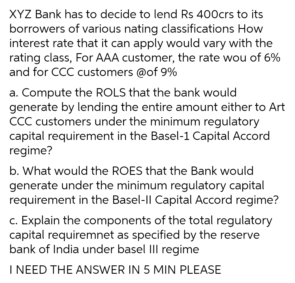 XYZ Bank has to decide to lend Rs 400crs to its
borrowers of various nating classifications How
interest rate that it can apply would vary with the
rating class, For AAA customer, the rate wou of 6%
and for CCC customers @of 9%
a. Compute the ROLS that the bank would
generate by lending the entire amount either to Art
CCC customers under the minimum regulatory
capital requirement in the Basel-1 Capital Accord
regime?
b. What would the ROES that the Bank would
generate under the minimum regulatory capital
requirement in the Basel-Il Capital Accord regime?
c. Explain the components of the total regulatory
capital requiremnet as specified by the reserve
bank of India under basel Ill regime
I NEED THE ANSWER IN 5 MIN PLEASE
