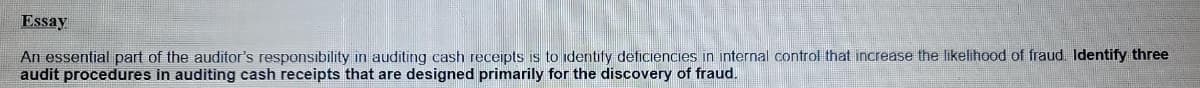 Essay
An essential part of the auditor's responsibility in auditing cash receipts is to identify deficiencies in internal control that increase the likelihood of fraud. Identify three
audit procedures in auditing cash receipts that are designed primarily for the discovery of fraud.
