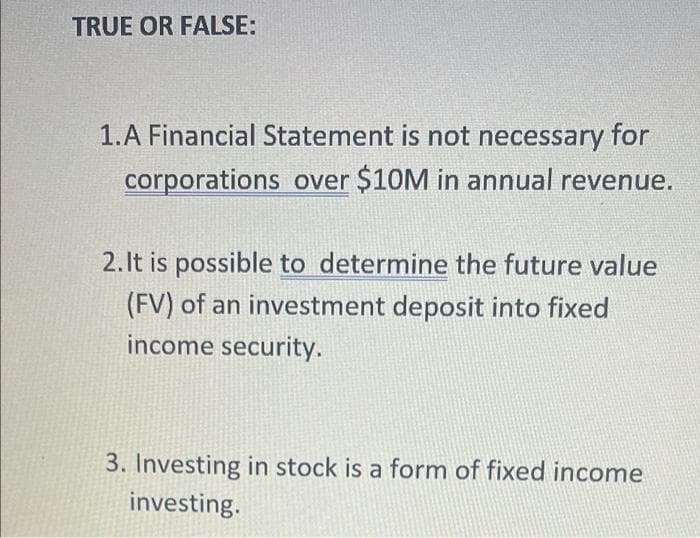 TRUE OR FALSE:
1.A Financial Statement is not necessary for
corporations over $10M in annual revenue.
2.It is possible to determine the future value
(FV) of an investment deposit into fixed
income security.
3. Investing in stock is a form of fixed income
investing.
