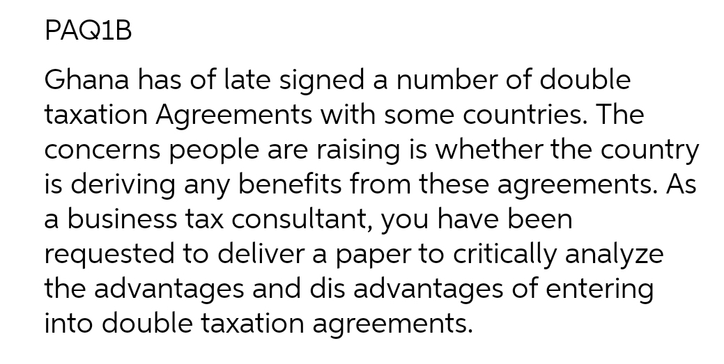 PAQ1B
Ghana has of late signed a number of double
taxation Agreements with some countries. The
concerns people are raising is whether the country
is deriving any benefits from these agreements. As
a business tax consultant, you have been
requested to deliver a paper to critically analyze
the advantages and dis advantages of entering
into double taxation agreements.
