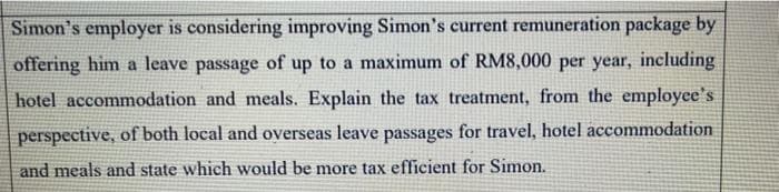 Simon's employer is considering improving Simon's current remuneration package by
offering him a leave passage of up to a maximum of RM8,000 per year, including
hotel accommodation and meals. Explain the tax treatment, from the employee's
perspective, of both local and overseas leave passages for travel, hotel accommodation
and meals and state which would be more tax efficient for Simon.
