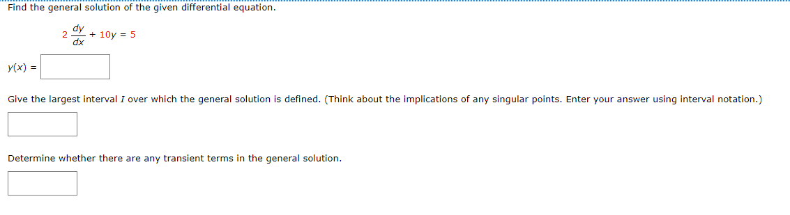 Find the general solution of the given differential equation.
dy
2
+10y = 5
dx
y(x) =
Give the largest interval I over which the general solution is defined. (Think about the implications of any singular points. Enter your answer using interval notation.)
Determine whether there are any transient terms in the general solution.