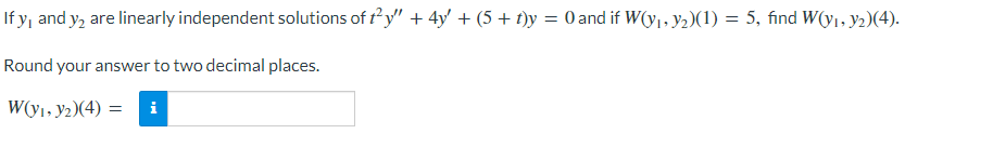 If y, and y₂ are linearly independent solutions of ty" + 4y + (5 + t)y = 0 and if W(y₁, y₂)(1) = 5, find W(y₁, y₂)(4).
Round your answer to two decimal places.
W(y₁, y2)(4)= i