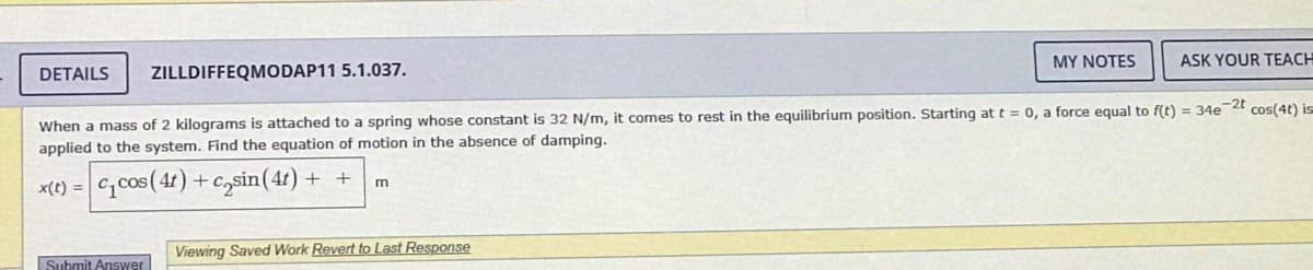 Submit Answer
MY NOTES
DETAILS ZILLDIFFEQMODAP11 5.1.037.
When a mass of 2 kilograms is attached to a spring whose constant is 32 N/m, it comes to rest in the equilibrium position. Starting at t = 0, a force equal to f(t) = 34e-2t cos(4t) is
applied to the system. Find the equation of motion in the absence of damping.
x(t) = c₁cos (4t) + casin (41)
++ m
Viewing Saved Work Revert to Last Response
ASK YOUR TEACH