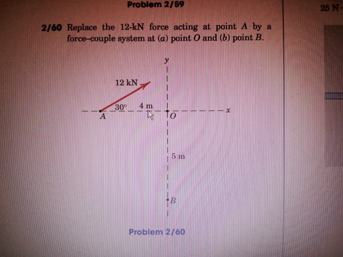 Problem 2/59
25 N
2/60 Replace the 12-kN force acting at point A by a
force-couple system at (a) point O and (b) point B.
12 kN
30
4 m
5m
Problem 2/60
