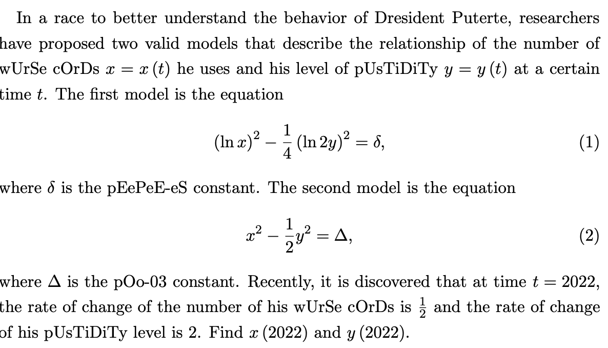 In a race to better understand the behavior of Dresident Puterte, researchers
have proposed two valid models that describe the relationship of the number of
wUrSe cOrDs x
x (t) he uses and his level of pUsTiDiTy y = y (t) at a certain
time t. The first model is the equation
1
(In z)² – (In 2y)² = 6,
(1)
-
where & is the pEePeE-eS constant. The second model is the equation
= A,
(2)
|
where A is the pOo-03 constant. Recently, it is discovered that at time t = 2022,
the rate of change of the number of his wUrSe cOrDs is ; and the rate of change
of his pUsTiDiTy level is 2. Find x (2022) and y (2022).
