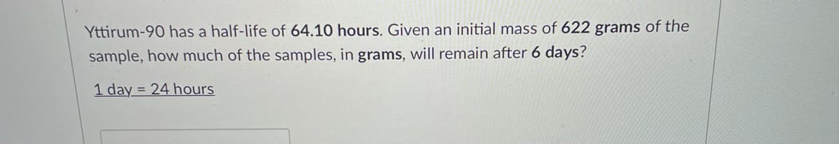 Yttirum-90 has a half-life of 64.10 hours. Given an initial mass of 622 grams of the
sample, how much of the samples, in grams, will remain after 6 days?
1 day = 24 hours
