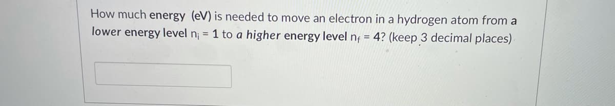 How much energy (eV) is needed to move an electron in a hydrogen atom from a
lower energy level n¡ = 1 to a higher energy level nț = 4? (keep 3 decimal places)
