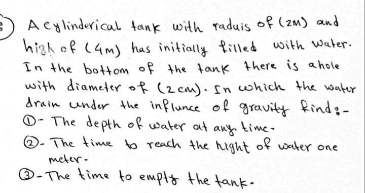 A cylinderical tank with raduis of (zm) and
high of (4m) has initially filled with water.
In the bottom of the tank there is ahole
with diameter of (2 cm) ncwhich the water
drain under the influnce of gravity Rind:-
O- The depth of water at any time-
(2
The time to reach the hight of water one
meter-
®-The time to empty the tank-
