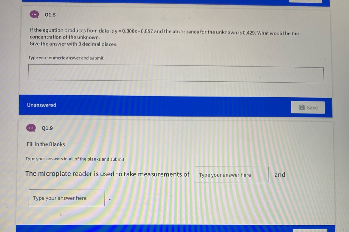 Q1.5
...
If the equation produces from data is y = 0.300x-0.857 and the absorbance for the unknown is 0.429. What would be the
concentration of the unknown.
Give the answer with 3 decimal places.
Type your numeric answer and submit
Unanswered
a Save
Q1.9
Fill in the Blanks
Type your answers in all of the blanks and submit
The microplate reader is used to take measurements of
Type your answer here
and
Type your answer here
