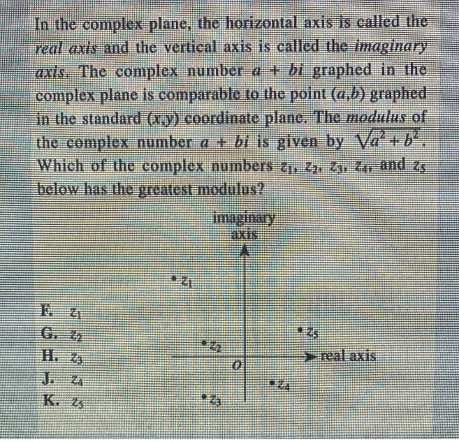 the complex plane, the horizontal axis is called the
treal axts and the vertical axis is called the imaginary
axts. The complex number a + bt graphed in the
complex plane is comparable to the point (a,b) graphed
In the standard (x.y) coordinate plane. The modulus of
the complex number a + bi is given by Va+b
Whteh of the complex numbers ZZp Zv Zr and zg
below has the preatest moduus?
Imaginary
難XISE
G. 4
>real axis
K,写
