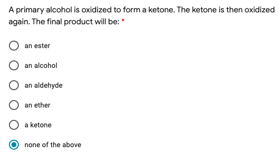 A primary alcohol is oxidized to form a ketone. The ketone is then oxidized
again. The final product will be: *
an ester
an alcohol
an aldehyde
an ether
a ketone
none of the above
