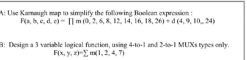 A: Use Karnaugh map to simplify the following Boolean expression :
F(a, b, c, d, e) = IIm (0, 2, 6, 8, 12, 14, 16, 18, 26) + d (4, 9, 10,, 24)
B: Design a 3 variable logical function, using 4-to-1 and 2-to-1 MUXS types only.
F(x, y, z)=E m(1, 2, 4, 7)
