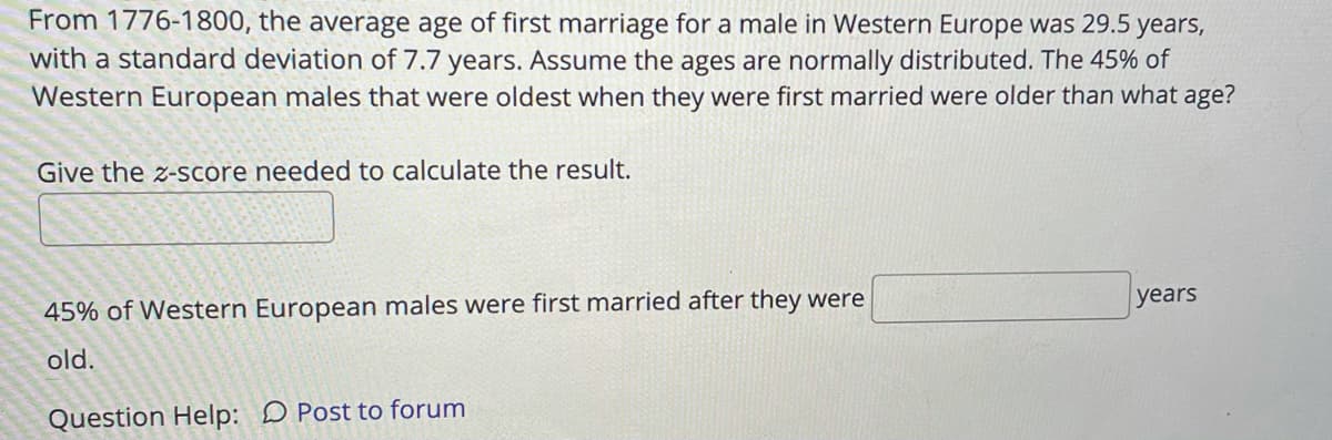 From 1776-1800, the average age of first marriage for a male in Western Europe was 29.5 years,
with a standard deviation of 7.7 years. Assume the ages are normally distributed. The 45% of
Western European males that were oldest when they were first married were older than what age?
Give the z-score needed to calculate the result.
уears
45% of Western European males were first married after they were
old.
Question Help: D Post to forum
