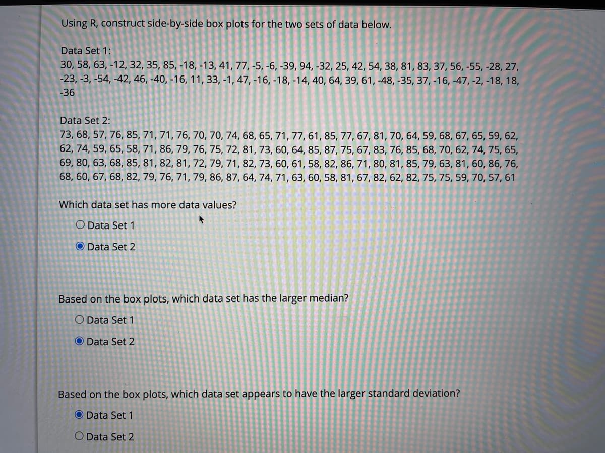 Using R, construct side-by-side box plots for the two sets of data below.
Data Set 1:
30, 58, 63, -12, 32, 35, 85, -18, -13, 41, 77, -5, -6, -39, 94, -32, 25, 42, 54, 38, 81, 83, 37, 56, -55, -28, 27,
-23, -3, -54, -42, 46, -40, -16, 11, 33, -1, 47, -16, -18, -14, 40, 64, 39, 61, -48, -35, 37, -16, -47, -2, -18, 18,
-36
Data Set 2:
73, 68, 57, 76, 85, 71, 71, 76, 70, 70, 74, 68, 65, 71, 77, 61, 85, 77, 67, 81, 70, 64, 59, 68, 67, 65, 59, 62,
62, 74, 59, 65, 58, 71, 86, 79, 76, 75, 72, 81, 73, 60, 64, 85, 87, 75, 67, 83, 76, 85, 68, 70, 62, 74, 75, 65,
69, 80, 63, 68, 85, 81, 82, 81, 72, 79, 71, 82, 73, 60, 61, 58, 82, 86, 71, 80, 81, 85, 79, 63, 81, 60, 86, 76,
68, 60, 67, 68, 82, 79, 76, 71, 79, 86, 87, 64, 74, 71, 63, 60, 58, 81, 67, 82, 62, 82, 75, 75, 59, 70, 57, 61
Which data set has more data values?
O Data Set 1
O Data Set 2
Based on the box plots, which data set has the larger median?
O Data Set 1
O Data Set 2
Based on the box plots, which data set appears to have the larger standard deviation?
O Data Set 1
O Data Set 2
