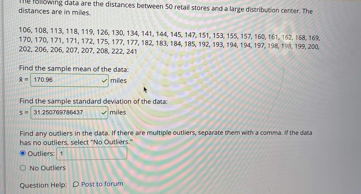 THE Tollowing data are the distances between 50 retail stores and a large distribution center. The
distances are in miles.
106, 108, 113, 118, 119, 126, 130, 134, 141, 144, 145, 147, 151, 153, 155, 157, 160, 161, 162, 168, 169,
170, 170, 171, 171, 172, 175, 177, 177, 182, 183, 184, 185, 192, 193, 194, 194, 197, 198, 198, 199, 200,
202, 206, 206, 207, 207, 208, 222, 241
Find the sample mean of the data:
X = 170.96
miles
Find the sample standard deviation of the data:
S = 31.250769786437
V miles
Find any outliers in the data. If there are multiple outliers, separate them with a comma. If the data
has no outliers, select "No Outliers."
O Outliers: 1
O No Outliers
Question Help: D Post to forum
