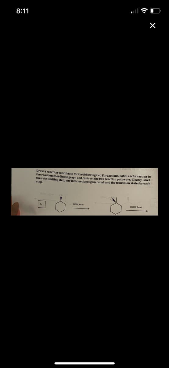 8:11
Draw a reaction coordinate for the following two E reactions. Label each reaction in
the reaction coordinate graph and contrast the two reaction pathways. Clearly label
the rate limiting step, any intermediates generated, and the transition state for each
step.
BOH, heat
EOH, heat
