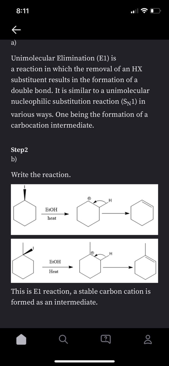 8:11
a)
Unimolecular Elimination (E1) is
a reaction in which the removal of an HX
substituent results in the formation of a
double bond. It is similar to a unimolecular
nucleophilic substitution reaction (Sy1) in
various ways. One being the formation of a
carbocation intermediate.
Step2
b)
Write the reaction.
E:OH
heat
E:OH
Нeat
This is El reaction, a stable carbon cation is
formed as an intermediate.
[?
