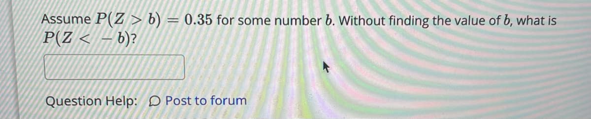 Assume P(Z > b) = 0.35 for some number 6. Without finding the value of b, what is
P(Z < – b)?
Question Help: D Post to forum
