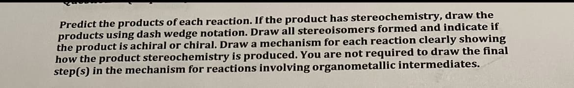 Predict the products of each reaction. If the product has stereochemistry, draw the
products using dash wedge notation. Draw all stereoisomers formed and indicate if
the product is achiral or chiral. Draw a mechanism for each reaction clearly showing
how the product stereochemistry is produced. You are not required to draw the final
step(s) in the mechanism for reactions involving organometallic intermediates.
