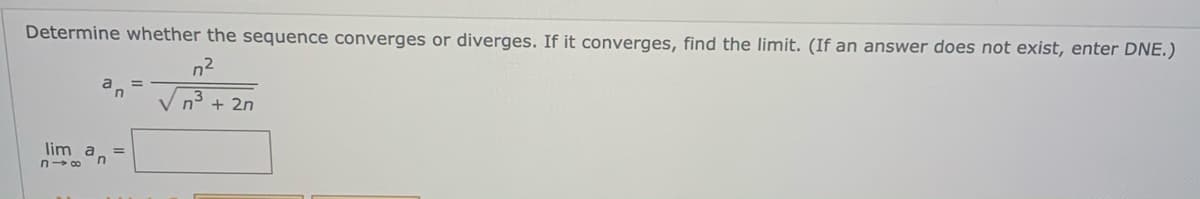 **Problem Statement:**

Determine whether the sequence converges or diverges. If it converges, find the limit. (If an answer does not exist, enter DNE.)

\[ a_n = \frac{n^2}{\sqrt{n^3 + 2n}} \]

\[ \lim_{{n \to \infty}} a_n = \]

**Instructions:**

You are given a sequence defined by the formula \( a_n = \frac{n^2}{\sqrt{n^3 + 2n}} \). Your task is to evaluate the limit of the sequence as \( n \) approaches infinity. Determine if the sequence converges to a specific value or if it diverges. If it converges, provide the limiting value. If the limit does not exist, indicate this by entering "DNE" (Does Not Exist). 

**Note:**

This problem requires understanding the behavior of sequences and limits as they approach infinity, often involving techniques like simplifying the expression or using L'Hopital's Rule if applicable.