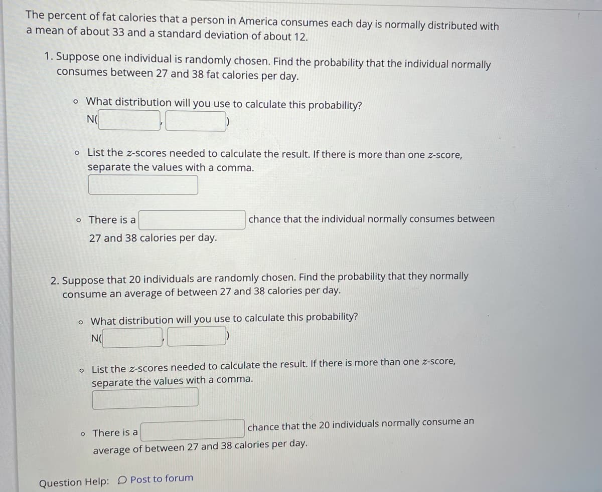 The percent of fat calories that a person in America consumes each day is normally distributed with
a mean of about 33 and a standard deviation of about 12.
1. Suppose one individual is randomly chosen. Find the probability that the individual normally
consumes between 27 and 38 fat calories per day.
o What distribution will you use to calculate this probability?
N(
o List the z-scores needed to calculate the result. If there is more than one z-score,
separate the values with a comma.
o There is a
chance that the individual normally consumes between
27 and 38 calories per day.
2. Suppose that 20 individuals are randomly chosen. Find the probability that they normally
consume an average of between 27 and 38 calories per day.
o What distribution will you use to calculate this probability?
N(
o List the z-scores needed to calculate the result. If there is more than one z-score,
separate the values with a comma.
chance that the 20 individuals normally consume an
o There is a
average of between 27 and 38 calories per day.
Question Help: D Post to forum
