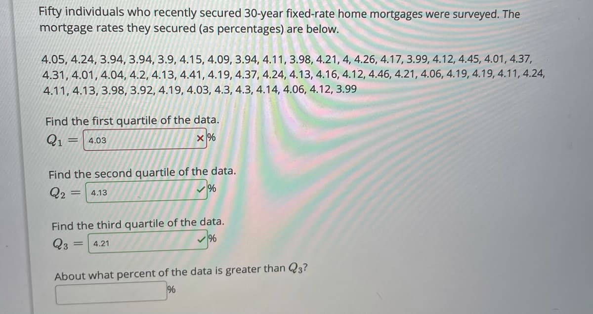 Fifty individuals who recently secured 30-year fixed-rate home mortgages were surveyed. The
mortgage rates they secured (as percentages) are below.
4.05, 4.24, 3.94, 3.94, 3.9, 4.15, 4.09, 3.94, 4.11, 3.98, 4.21, 4, 4.26, 4.17, 3.99, 4.12, 4.45, 4.01, 4.37,
4.31, 4.01, 4.04, 4.2, 4.13, 4.41, 4.19, 4.37, 4.24, 4.13, 4.16, 4.12, 4.46, 4.21, 4.06, 4.19, 4.19, 4.11, 4.24,
4.11, 4.13, 3.98, 3.92, 4.19, 4.03, 4.3, 4.3, 4.14, 4.06, 4.12, 3.99
Find the first quartile of the data.
Q1 =
4.03
Find the second quartile of the data.
Q2
4.13
Find the third quartile of the data.
Q3
4.21
About what percent of the data is greater than Q3?
%
