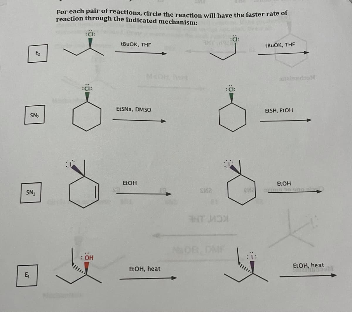 For each pair of reactions, circle the reaction will have the faster rate of
reaction through the indicated mechanism:
:CI:
:CI:
tBuOK, THF
TBUOK, THF
MEDH het
neimedooM
ä:
ETSNA, DMSO
EtSH, ETOH
SN2
EtOH
ETOH
SN,
KCW HE
NaOf. DMF
: Он
EtOH, heat
EtOH, heat
E,
