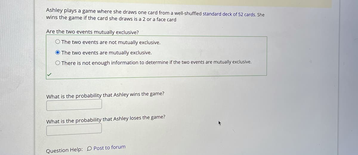 Ashley plays a game where she draws one card from a well-shuffled standard deck of 52 cards. She
wins the game if the card she draws is a 2 or a face card
Are the two events mutually exclusive?
O The two events are not mutually exclusive.
O The two events are mutually exclusive.
O There is not enough information to determine if the two events are mutually exclusive.
What is the probability that Ashley wins the game?
What is the probability that Ashley loses the game?
Question Help: D Post to forum
