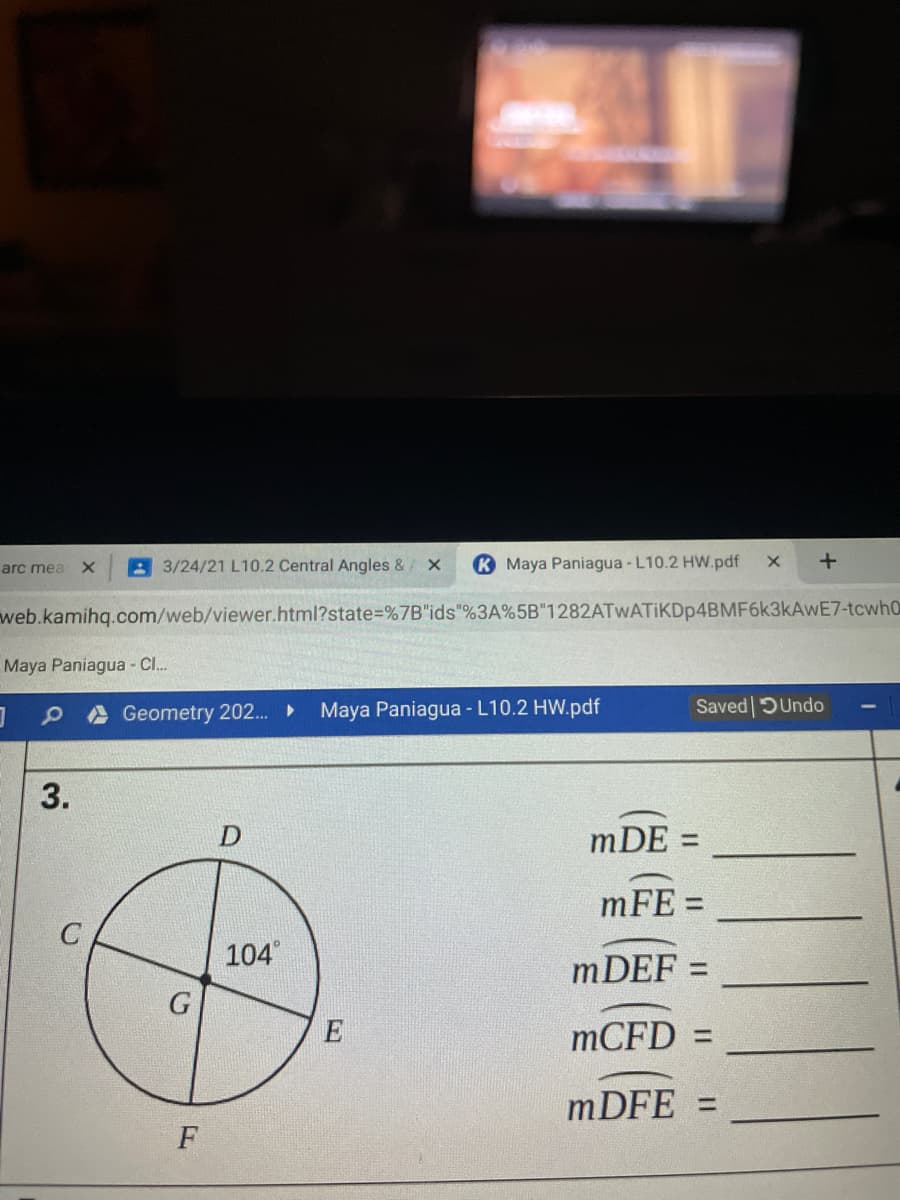 arc mea X
A 3/24/21 L10.2 Central Angles &/ X
K Maya Paniagua - L10.2 HW.pdf
web.kamihq.com/web/viewer.html?state%=%7B"ids"%3A%5B"1282ATWATIKDp4BMF6k3kAwE7-tcwh0
Maya Paniagua - Cl..
A Geometry 202.
Maya Paniagua - L10.2 HW.pdf
Saved DUndo
mDE =
mFE =
104
mDEF:
E
MCFD =
mDFE =
3.
