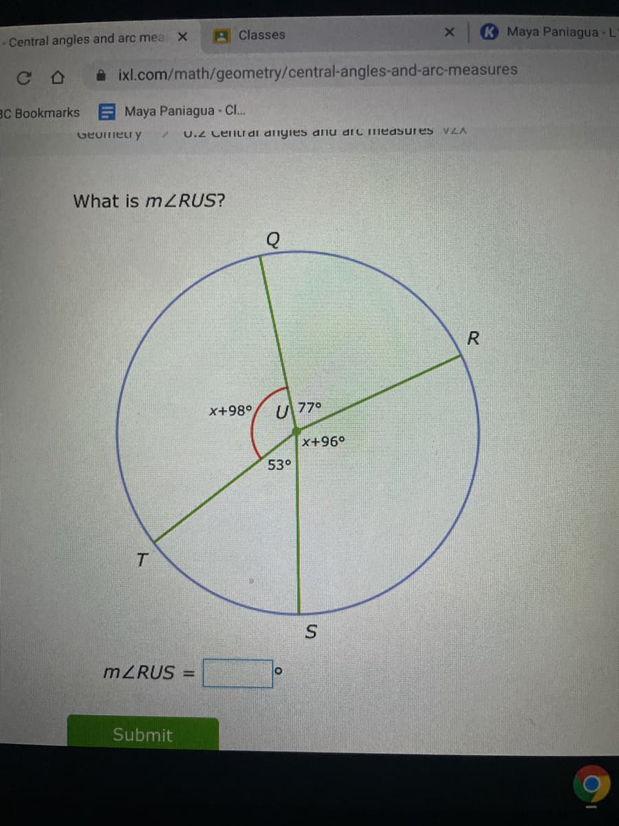 Central angles and arc mea X
A Classes
Maya Paniagua - L
A ixl.com/math/geometry/central-angles-and-arc-measures
BC Bookmarks Maya Paniagua - C..
Geumetry
U.2 CenLI di dnyies anu diC Tmeasures VZA
What is mZRUS?
x+98°
U 770
x+96°
53°
MZRUS =
Submit
