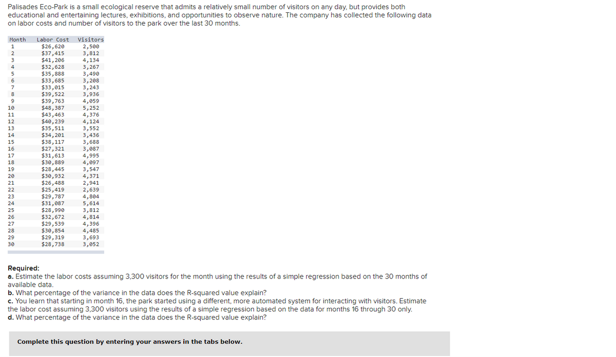 Palisades Eco-Park is a small ecological reserve that admits a relatively small number of visitors on any day, but provides both
educational and entertaining lectures, exhibitions, and opportunities to observe nature. The company has collected the following data
on labor costs and number of visitors to the park over the last 30 months.
Month
Labor Cost
$26,620
$37,415
$41, 206
$32,628
$35,888
$33,685
$33,015
$39,522
$39,763
$48,387
$43,463
$40, 239
$35,511
$34, 201
$38,117
$27,321
$31,613
$30,889
$28,445
$30,932
$26,488
$25,419
$29,787
$31,087
$28,990
$32,672
$29,539
$30,854
$29,319
$28,738
Visitors
2,500
3,812
4,134
3,267
3,490
3,208
3,243
3,936
4,059
5,252
4,376
4,124
1
2
3
4
6
7
8
10
11
12
3,552
3,436
3,688
3,087
4,995
4,097
3,547
4,371
13
14
15
16
17
18
19
20
2,941
2,639
4,804
5,614
3,812
4,814
4,396
4,485
3,693
3,052
21
22
23
24
25
26
27
28
29
30
Required:
a. Estimate the labor costs assuming 3,300 visitors for the month using the results of a simple regression based on the 30 months of
available data.
b. What percentage of the variance in the data does the R-squared value explain?
c. You learn that starting in month 16, the park started using a different, more automated system for interacting with visitors. Estimate
the labor cost assuming 3,300 visitors using the results of a simple regression based on the data for months 16 through 30 only.
d. What percentage of the variance in the data does the R-squared value explain?
Complete this question by entering your answers in the tabs below.
