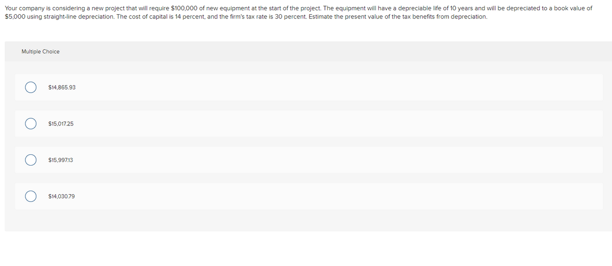 Your company is considering a new project that will require $100,000 of new equipment at the start of the project. The equipment will have a depreciable life of 10 years and will be depreciated to a book value of
$5,000 using straight-line depreciation. The cost of capital is 14 percent, and the firm's tax rate is 30 percent. Estimate the present value of the tax benefits from depreciation.
Multiple Choice
$14,865.93
$15,017.25
$15,997.13
$14.030.79
