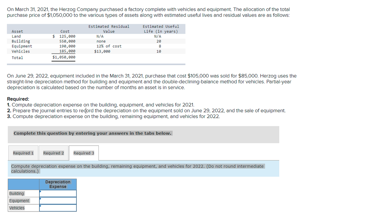 On March 31, 2021, the Herzog Company purchased a factory complete with vehicles and equipment. The allocation of the total
purchase price of $1,050,000 to the various types of assets along with estimated useful lives and residual values are as follows:
Estimated Residual
Estimated Useful
Value
Life (in years)
Asset
Cost
Land
$
125,000
N/A
N/A
Building
Equipment
Vehicles
550, 000
none
20
190, eeе
12% of cost
8
185,000
$13,000
10
Total
$1,050, 000
On June 29, 2022, equipment included in the March 31, 2021, purchase that cost $105,000 was sold for $85,000. Herzog uses the
straight-line depreciation method for building and equipment and the double-declining-balance method for vehicles. Partial-year
depreciation is calculated based on the number of months an asset is in service.
Required:
1. Compute depreciation expense on the building, equipment, and vehicles for 2021.
2. Prepare the journal entries to redord the depreciation on the equipment sold on June 29, 2022, and the sale of equipment.
3. Compute depreciation expense on the building, remaining equipment, and vehicles for 2022.
Complete this question by entering
swers in the tabs below.
Required 1
Required 2
Required 3
Compute depreciation expense on the building, remaining equipment, and vehicles for 2022. (Do not round intermediate
calculations.)
Depreciation
Expense
Building
Equipment
Vehicles
