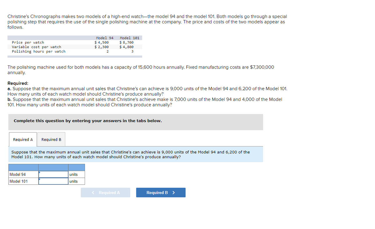 Christine's Chronographs makes two models of a high-end watch-the model 94 and the model 101. Both models go through a special
polishing step that requires the use of the single polishing machine at the company. The price and costs of the two models appear as
follows.
Model 94
$ 4,500
$ 2,300
Model 101
Price per watch
Variable cost per watch
Polishing hours per watch
$ 8,700
$ 4, 800
2.
The polishing machine used for both models has a capacity of 15,600 hours annually. Fixed manufacturing costs are $7,300,000
annually.
Required:
a. Suppose that the maximum annual unit sales that Christine's can achieve is 9,000 units of the Model 94 and 6,200 of the Model 101.
How many units of each watch model should Christine's produce annually?
b. Suppose that the maximum annual unit sales that Christine's achieve make is 7,000 units of the Model 94 and 4,000 of the Model
101. How many units of each watch model should Christine's produce annually?
Complete this question by entering your answers in the tabs below.
Required A
Required B
Suppose that the maximum annual unit sales that Christine's can achieve is 9,000 units of the Model 94 and 6,200 of the
Model 101. How many units of each watch model should Christine's produce annually?
Model 94
units
Model 101
units
< Required A
Required B >
