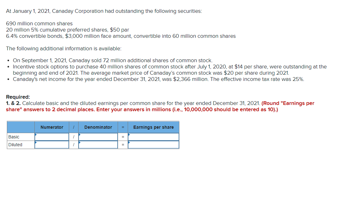 At January 1, 2021, Canaday Corporation had outstanding the following securities:
690 million common shares
20 million 5% cumulative preferred shares, $50 par
6.4% convertible bonds, $3,000 million face amount, convertible into 60 million common shares
The following additional information is available:
• On September 1, 2021, Canaday sold 72 million additional shares of common stock.
• Incentive stock options to purchase 40 million shares of common stock after July 1, 2020, at $14 per share, were outstanding at the
beginning and end of 2021. The average market price of Canaday's common stock was $20 per share during 2021.
• Canaday's net income for the year ended December 31, 2021, was $2,366 million. The effective income tax rate was 25%.
Required:
1. & 2. Calculate basic and the diluted earnings per common share for the year ended December 31, 2021. (Round "Earnings per
share" answers to 2 decimal places. Enter your answers in millions (i.e., 10,000,000 should be entered as 10).)
Numerator
Denominator
Earnings per share
Basic
Diluted

