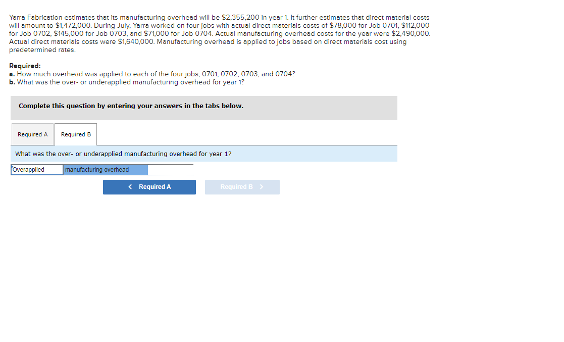 Yarra Fabrication estimates that its manufacturing overhead will be $2,355,200 in year 1. It further estimates that direct material costs
will amount to $1,472,000. During July, Yarra worked on four jobs with actual direct materials costs of $78,000 for Job 0701, $112,000
for Job 0702, $145,000 for Job 0703, and $71,000 for Job 0704. Actual manufacturing overhead costs for the year were $2,490,000.
Actual direct materials costs were $1,640,000. Manufacturing overhead is applied to jobs based on direct materials cost using
predetermined rates.
Required:
a. How much overhead was applied to each of the four jobs, 0701, 0702, 0703, and 0704?
b. What was the over- or underapplied manufacturing overhead for year 1?
Complete this question by entering your answers in the tabs below.
Required A
Required B
What was the over- or underapplied manufacturing overhead for year 1?
Overapplied
manufacturing overhead
< Required A
Required B >
