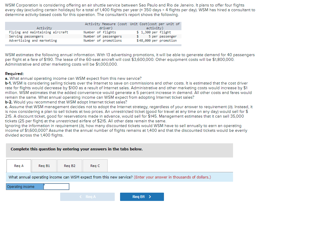 WSM Corporation is considering offering an air shuttle service between Sao Paulo and Rio de Janeiro. It plans to offer four flights
every day (excluding certain holidays) for a total of 1,400 flights per year (= 350 days x 4 flights per day). WSM has hired
determine activity-based costs for this operation. The consultant's report shows the following.
consultant to
Activity Measure (cost Unit Cost(cost per unit of
Activity
Flying and maintaining aircraft
Serving passengers
Advertising and marketing
driver)
Number of flights
Number of passengers
Number of promotions
activity)
$ 1,300 per flight
5 per passenger
$48,000 per promotion
WSM estimates the following annual information. With 13 advertising promotions, it will be able to generate demand for 40 passengers
per flight at a fare of $190. The lease of the 60-seat aircraft will cost $3,600,000. Other equipment costs will be $1,800,000.
Administrative and other marketing costs will be $1,000,000.
Required:
a. What annual operating income can WSM expect from this new service?
b-1. WSM is considering selling tickets over the Internet to save on commissions and other costs. It is estimated that the cost driver
for flights would decrease by $100 as a result of Internet sales. Administrative and other marketing costs would increase by $1
rate
million. WSM estimates that the added convenience would generate a 5 percent increase in demand. All other costs and fares would
remain the same. What annual operating income can WSM expect from adopting Internet ticket sales?
b-2. Would you recommend that WSM adopt Internet ticket sales?
- Assume
manao
that WSM management decides not to adopt the Internet strategy, regardless of your answer to requirement (b). Instead, it
is now considering a plan to sell tickets at two prices. An unrestricted ticket (good for travel at any time on any day) would sell for $
discount ticket, good for reservations made in advance, would sell for $145. Management estimates that it can sell 35,000
C.
now concider
215.
A
tickets (25 per flight) at the unrestricted airfare of $215. All other data remain the same.
Ignoring the information in requirement (b), how many discounted tickets would WSM have to sell annually to earn an operating
income of $1,600,000? Assume that the annual number of flights remains at 1,400 and that the discounted tickets would be evenly
divided across the 1,400 flights.
Complete this question by entering your answers in the tabs below.
Reg A
Reg B1
Req B2
Reg C
What annual operating income can WSM expect from this new service? (Enter your answer in thousands of dollars.)
Operating income
< Reg A
Req B1 >
