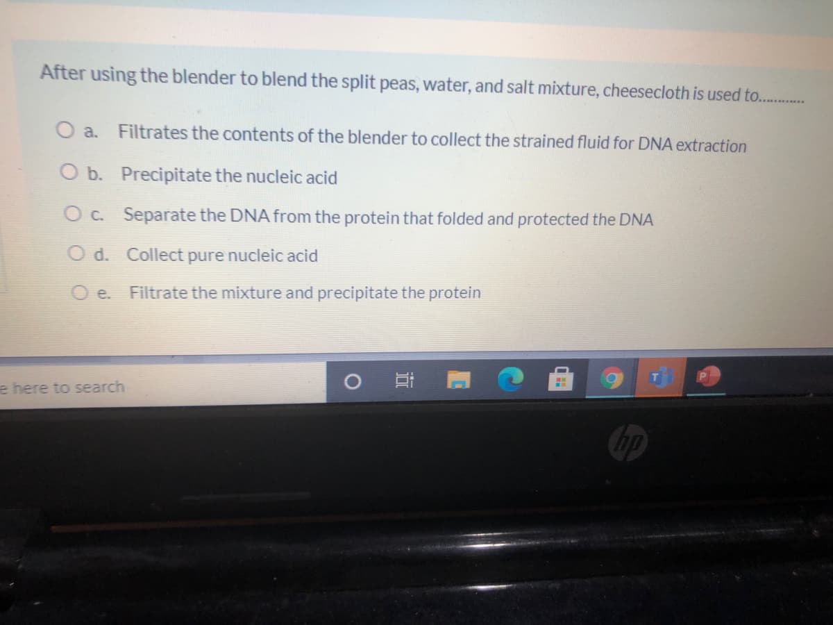 After using the blender to blend the split peas, water, and salt mixture, cheesecloth is used to. .
O a. Filtrates the contents of the blender to collect the strained fluid for DNA extraction
O b. Precipitate the nucleic acid
OC. Separate the DNA from the protein that folded and protected the DNA
O d. Collect pure nucleic acid
O e.
Filtrate the mixture and precipitate the protein
e here to search
hp
