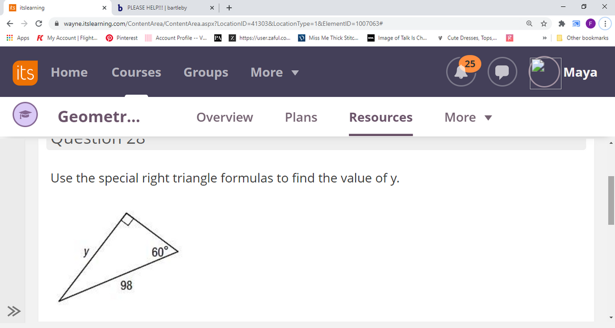 its itslearning
b PLEASE HELP!!! | bartleby
->
A wayne.itslearning.com/ContentArea/ContentArea.aspx?LocationID=41303&LocationType=1&ElementID=1007063#
E Apps FC My Account | Flight.
O Pinterest Account Profile -- V.
Z https://user.zaful.co.
D Miss Me Thick Stitc..
- Image of Talk Is Ch..
v Cute Dresses, Tops,.
R
Other bookmarks
25
its Home
Courses
Groups
More v
Maya
Geometr...
Overview
Plans
Resources
More v
QutstiuIT20
Use the special right triangle formulas to find the value of y.
60°
98
