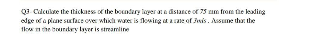 Q3- Calculate the thickness of the boundary layer at a distance of 75 mm from the leading
edge of a plane surface over which water is flowing at a rate of 3mls. Assume that the
flow in the boundary layer is streamline