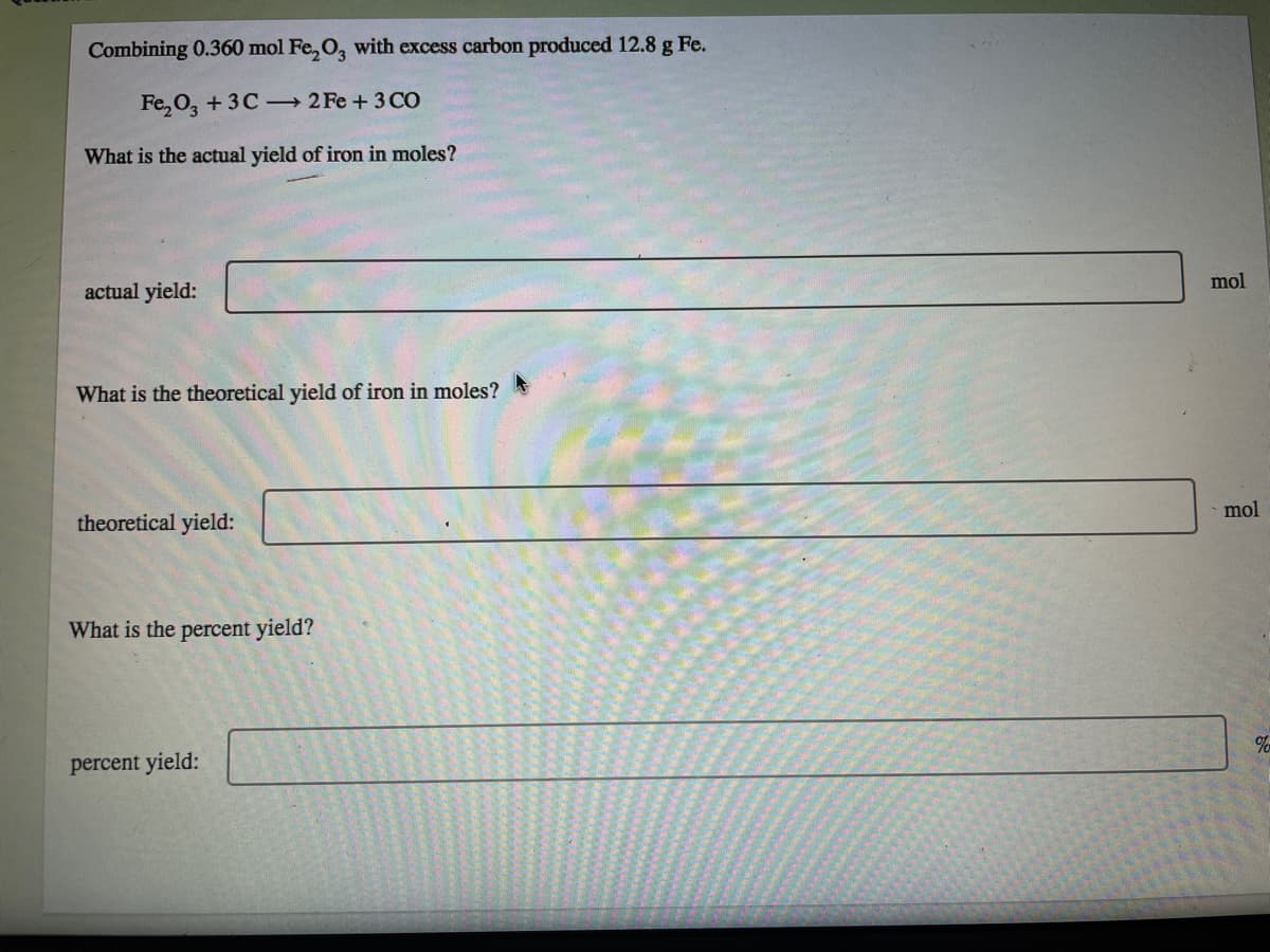 Combining 0.360 mol Fe, O, with excess carbon produced 12.8 g Fe.
Fe, 0, + 3C - 2 Fe + 3 CO
What is the actual yield of iron in moles?
mol
actual yield:
What is the theoretical yield of iron in moles?
mol
theoretical yield:
What is the percent yield?
percent yield:
