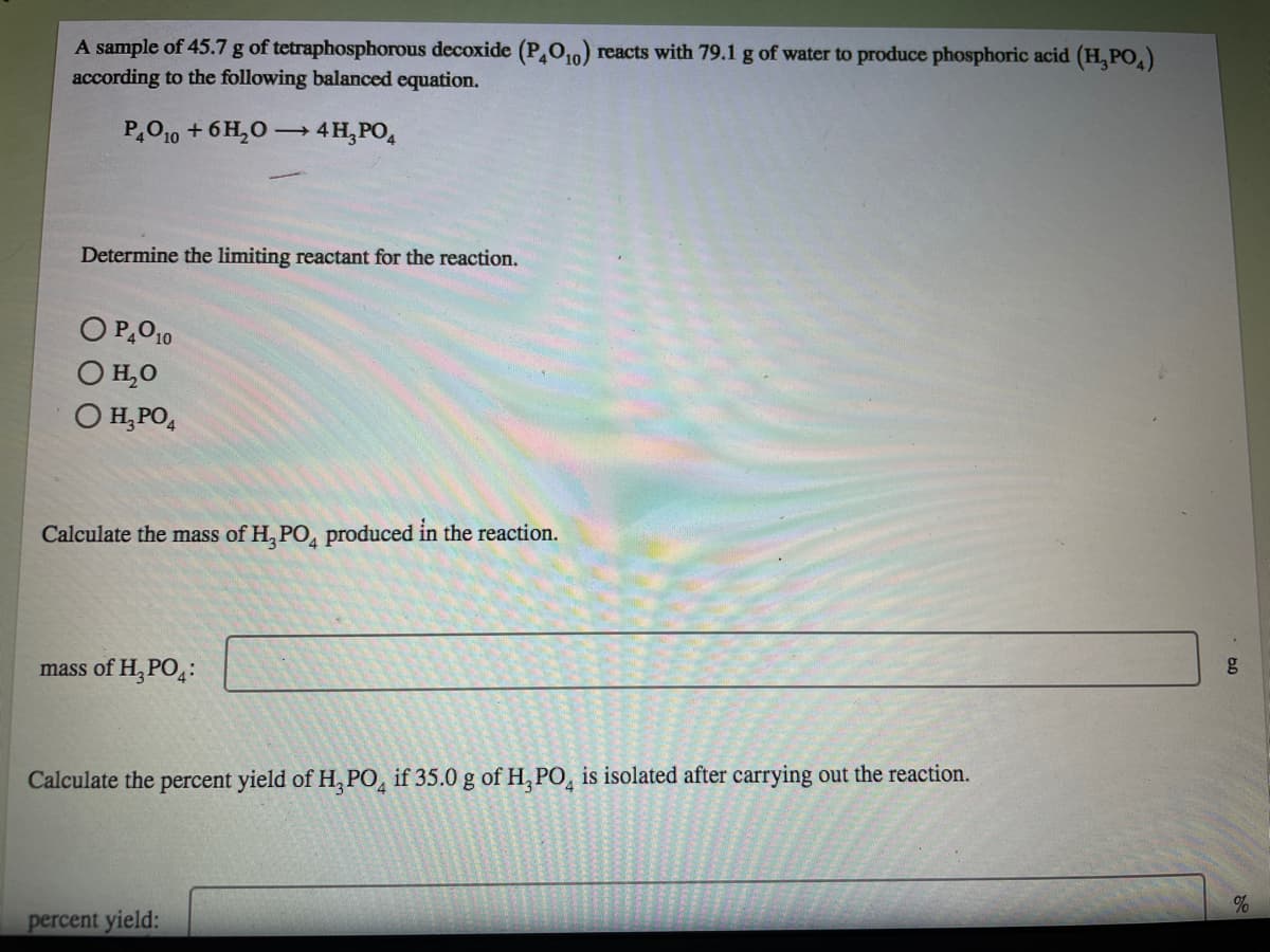 A sample of 45.7 g of tetraphosphorous decoxide (PO,0) reacts with 79.1 g of water to produce phosphoric acid (H, PO.)
according to the following balanced equation.
P,O10 + 6 H,0 → 4H,PO,
Determine the limiting reactant for the reaction.
O P,O10
O H,0
O H, PO,
Calculate the mass of H, PO, produced in the reaction.
mass of H, PO,:
Calculate the percent yield of H, PO, if 35.0 g of H, PO̟ is isolated after carrying out the reaction.
percent yield:
