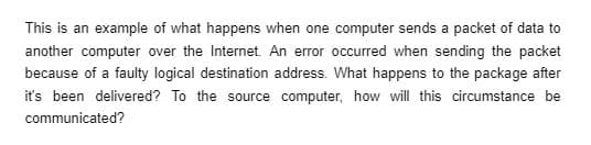 This is an example of what happens when one computer sends a packet of data to
another computer over the Internet. An error occurred when sending the packet
because of a faulty logical destination address. What happens to the package after
it's been delivered? To the source computer, how will this circumstance be
communicated?
