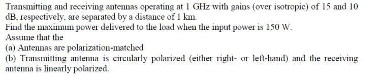 Transmitting and receiving antennas operating at 1 GHz with gains (over isotropic) of 15 and 10
dB, respectively, are separated by a distance of 1 km.
Find the maximum power delivered to the load when the input power is 150 W.
Assume that the
(a) Antennas are polarization-matched
(b) Transmitting antenna is circularly polarized (either right- or left-hand) and the receiving
antenna is linearly polarized.
