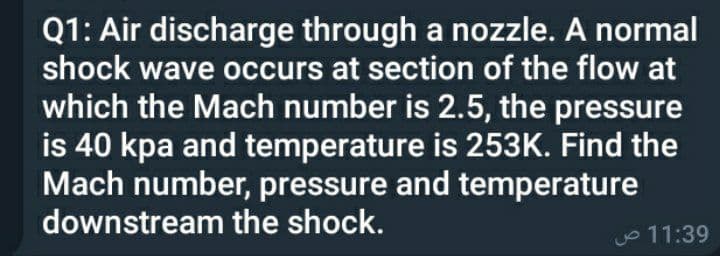 Q1: Air discharge through a nozzle. A normal
shock wave occurs at section of the flow at
which the Mach number is 2.5, the pressure
is 40 kpa and temperature is 253K. Find the
Mach number, pressure and temperature
downstream the shock.
O 11:39
